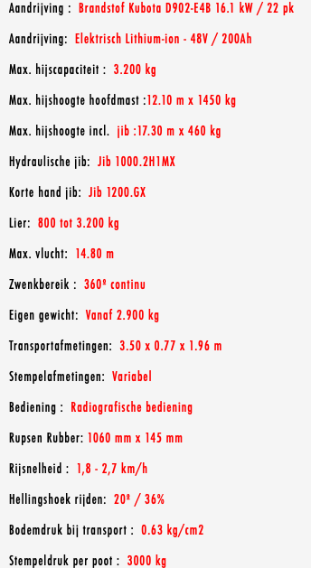 Aandrijving : Brandstof Kubota D902-E4B 16.1 kW / 22 pk Aandrijving: Elektrisch Lithium-ion - 48V / 200Ah Max. hijscapaciteit : 3.200 kg Max. hijshoogte hoofdmast :12.10 m x 1450 kg Max. hijshoogte incl. jib :17.30 m x 460 kg Hydraulische jib: Jib 1000.2H1MX Korte hand jib: Jib 1200.GX Lier: 800 tot 3.200 kg Max. vlucht: 14.80 m Zwenkbereik : 360º continu Eigen gewicht: Vanaf 2.900 kg Transportafmetingen: 3.50 x 0.77 x 1.96 m Stempelafmetingen: Variabel Bediening : Radiografische bediening Rupsen Rubber: 1060 mm x 145 mm Rijsnelheid : 1,8 - 2,7 km/h Hellingshoek rijden: 20º / 36% Bodemdruk bij transport : 0.63 kg/cm2 Stempeldruk per poot : 3000 kg