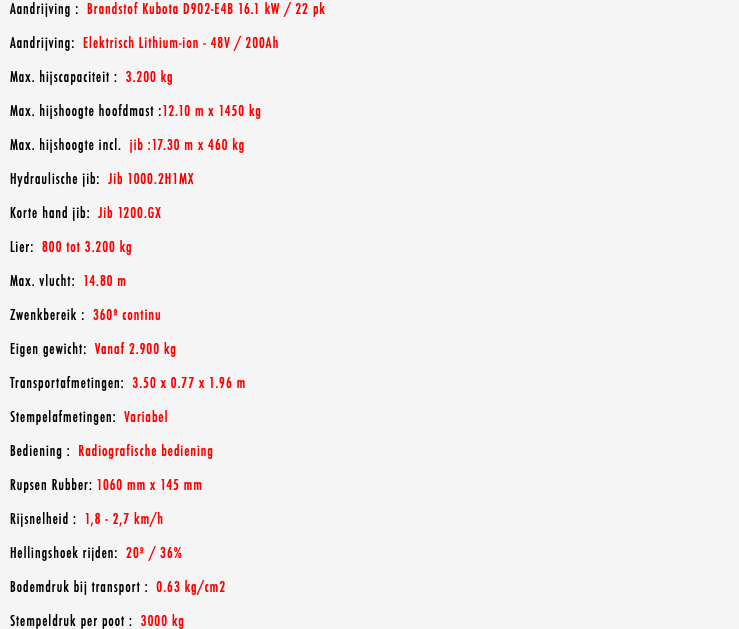 Aandrijving : Brandstof Kubota D902-E4B 16.1 kW / 22 pk Aandrijving: Elektrisch Lithium-ion - 48V / 200Ah Max. hijscapaciteit : 3.200 kg Max. hijshoogte hoofdmast :12.10 m x 1450 kg Max. hijshoogte incl. jib :17.30 m x 460 kg Hydraulische jib: Jib 1000.2H1MX Korte hand jib: Jib 1200.GX Lier: 800 tot 3.200 kg Max. vlucht: 14.80 m Zwenkbereik : 360º continu Eigen gewicht: Vanaf 2.900 kg Transportafmetingen: 3.50 x 0.77 x 1.96 m Stempelafmetingen: Variabel Bediening : Radiografische bediening Rupsen Rubber: 1060 mm x 145 mm Rijsnelheid : 1,8 - 2,7 km/h Hellingshoek rijden: 20º / 36% Bodemdruk bij transport : 0.63 kg/cm2 Stempeldruk per poot : 3000 kg